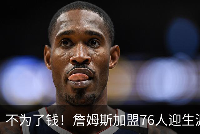 不为了钱！詹姆斯加盟76人迎生涯最低薪资 新赛季年薪388万