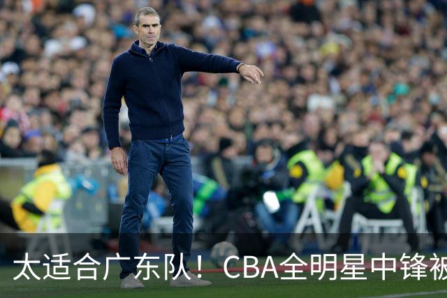 太适合广东队！CBA全明星中锋被多队疯抢，朱芳雨有望完成截胡？