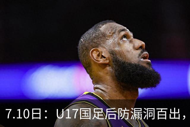 7.10日：U17国足后防漏洞百出，卢琦政徐曾富缺席成最大遗憾，教练组该醒醒了